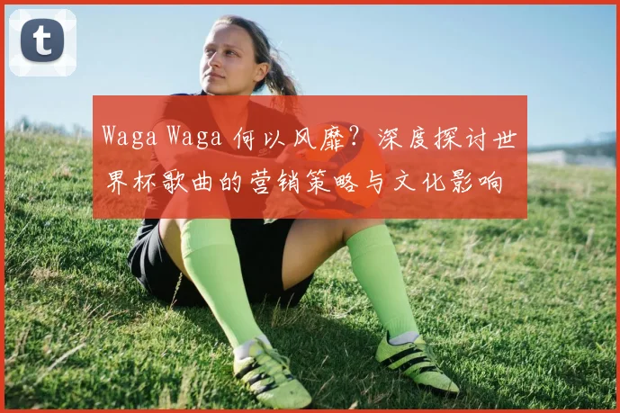 Waga Waga 何以风靡？深度探讨世界杯歌曲的营销策略与文化影响