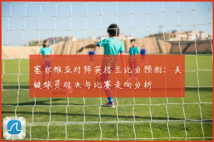 塞尔维亚对阵英格兰比分预测：关键球员对决与比赛走向分析