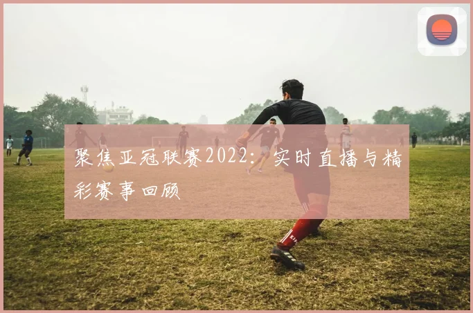 聚焦亚冠联赛2022：实时直播与精彩赛事回顾