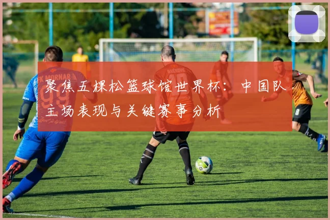 聚焦五棵松篮球馆世界杯：中国队主场表现与关键赛事分析