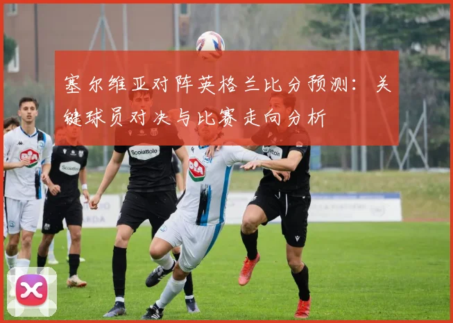 塞尔维亚对阵英格兰比分预测：关键球员对决与比赛走向分析
