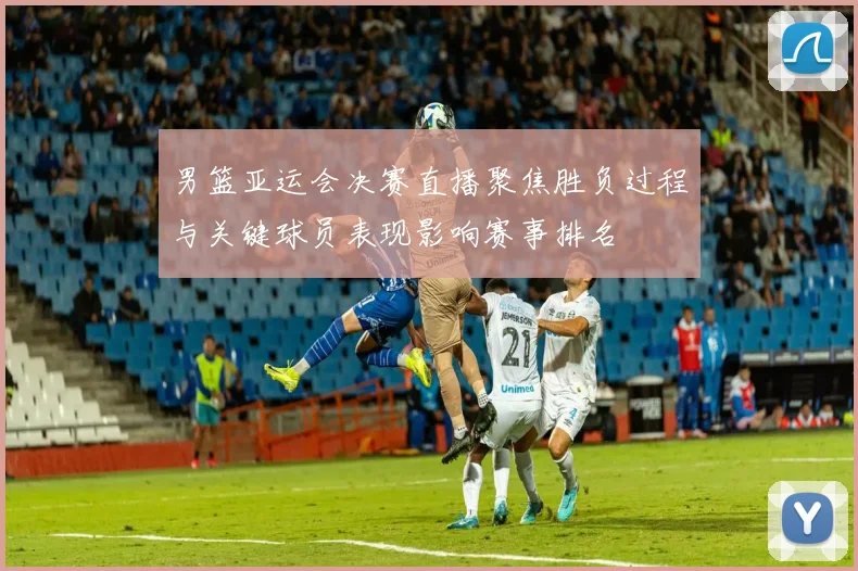 男篮亚运会决赛直播聚焦胜负过程与关键球员表现影响赛事排名