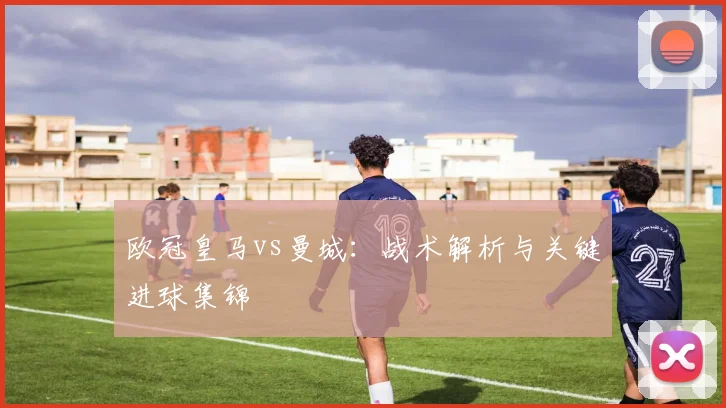 欧冠皇马vs曼城:战术解析与关键进球集锦