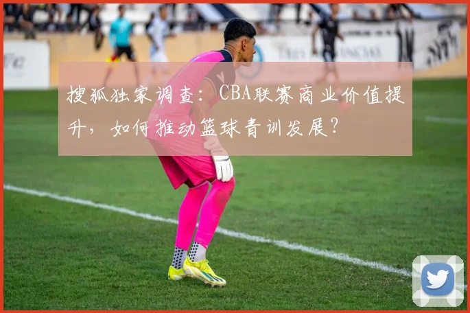 搜狐独家调查：CBA联赛商业价值提升，如何推动篮球青训发展？