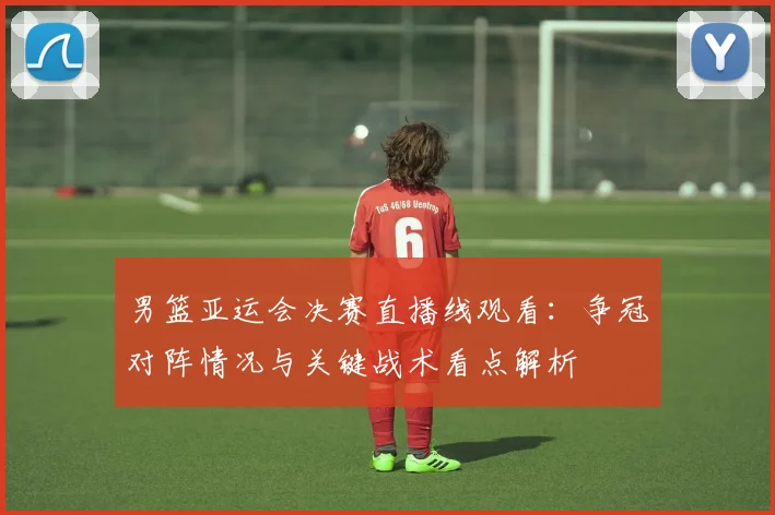 男篮亚运会决赛直播线观看：争冠对阵情况与关键战术看点解析