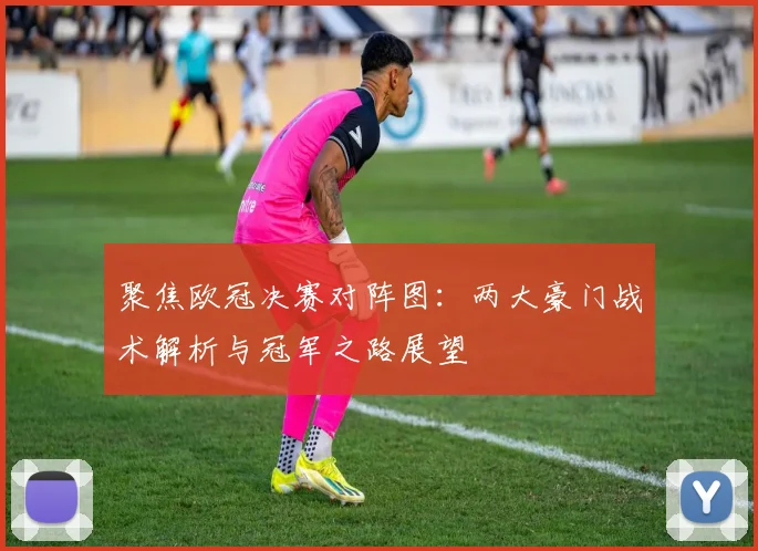 聚焦欧冠决赛对阵图：两大豪门战术解析与冠军之路展望