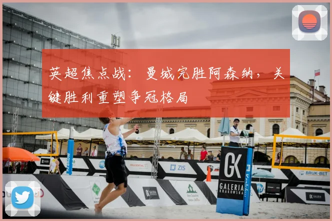 英超焦点战:曼城完胜阿森纳,关键胜利重塑争冠格局