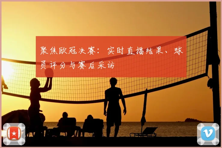 聚焦欧冠决赛：实时直播结果、球员评分与赛后采访