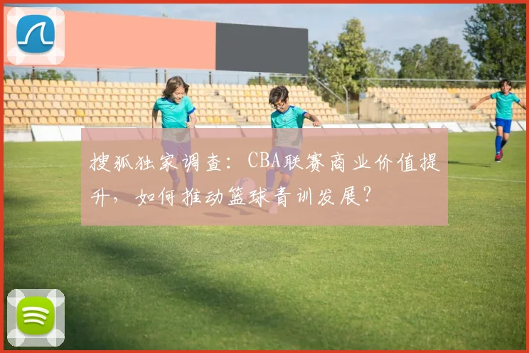 搜狐独家调查：CBA联赛商业价值提升，如何推动篮球青训发展？