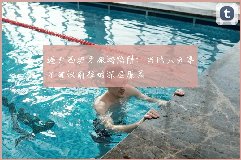 避开西班牙旅游陷阱:当地人分享不建议前往的深层原因
