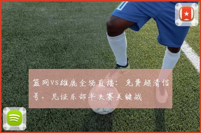 篮网vs雄鹿全场直播:免费超清信号,见证东部半决赛关键战