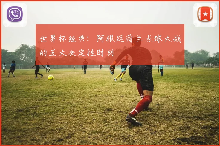世界杯经典:阿根廷荷兰点球大战的五大决定性时刻