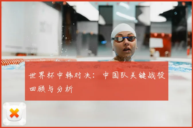 世界杯中韩对决:中国队关键战役回顾与分析
