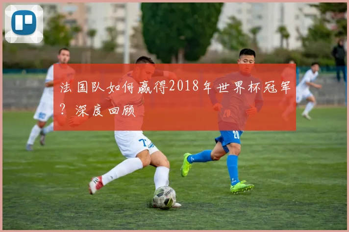 法国队如何赢得2018年世界杯冠军？深度回顾