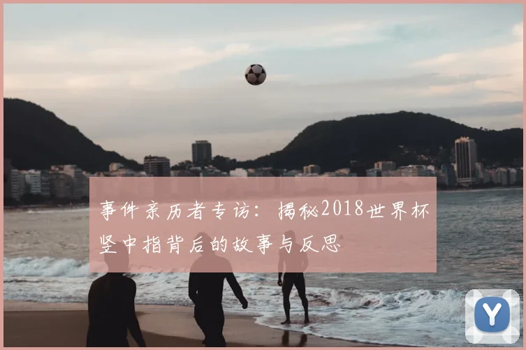 事件亲历者专访：揭秘2018世界杯竖中指背后的故事与反思