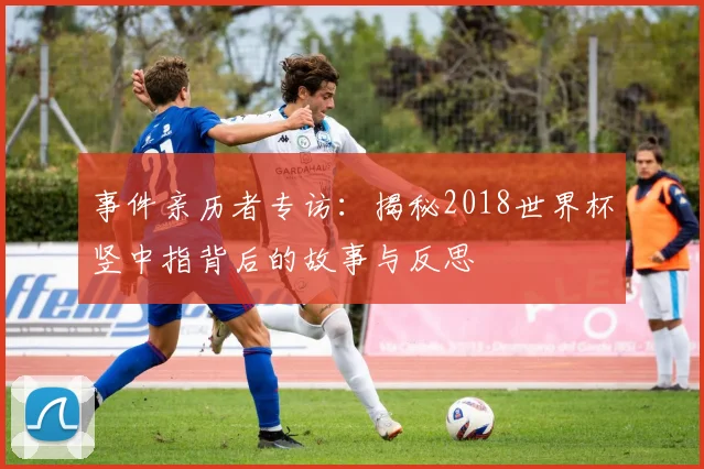 事件亲历者专访：揭秘2018世界杯竖中指背后的故事与反思