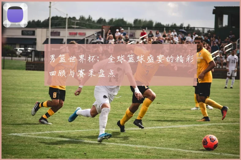 男篮世界杯:全球篮球盛宴的精彩回顾与赛果盘点