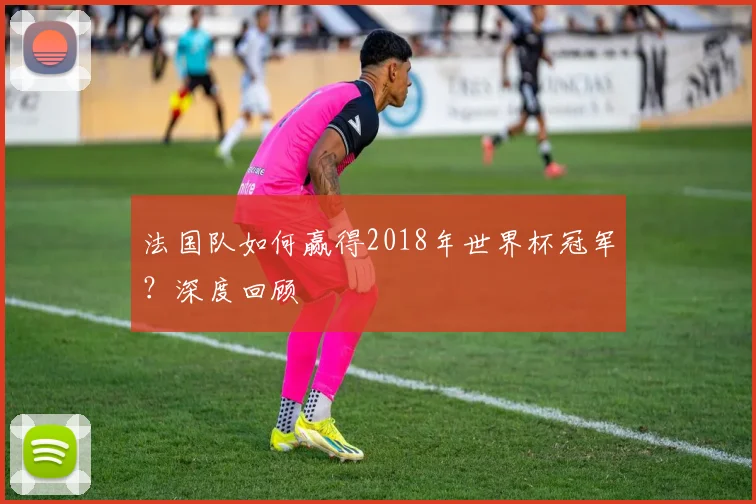法国队如何赢得2018年世界杯冠军？深度回顾