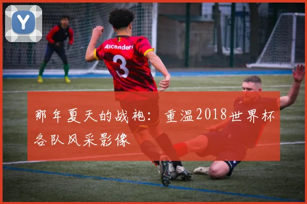那年夏天的战袍：重温2018世界杯各队风采影像