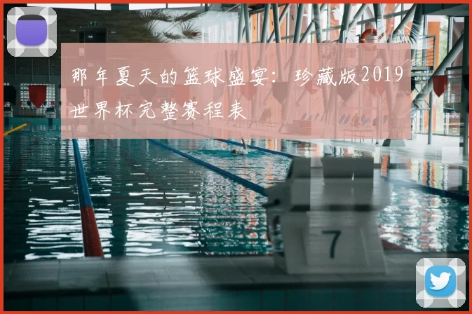 那年夏天的篮球盛宴：珍藏版2019世界杯完整赛程表