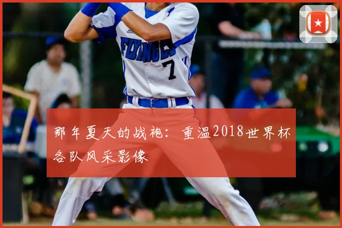 那年夏天的战袍：重温2018世界杯各队风采影像