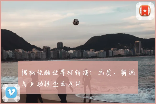 揭秘优酷世界杯转播:画质、解说与互动性全面点评