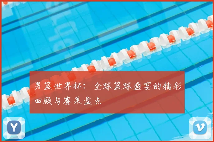 男篮世界杯：全球篮球盛宴的精彩回顾与赛果盘点