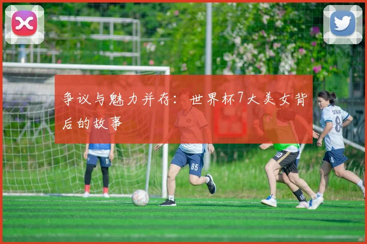 争议与魅力并存：世界杯7大美女背后的故事